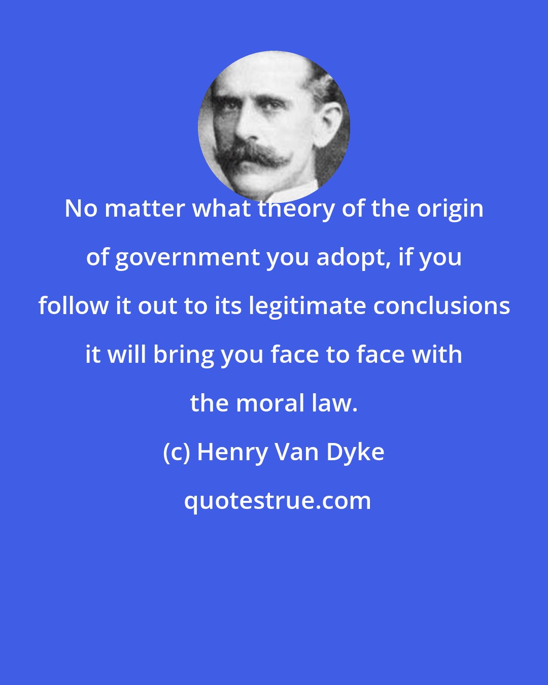 Henry Van Dyke: No matter what theory of the origin of government you adopt, if you follow it out to its legitimate conclusions it will bring you face to face with the moral law.