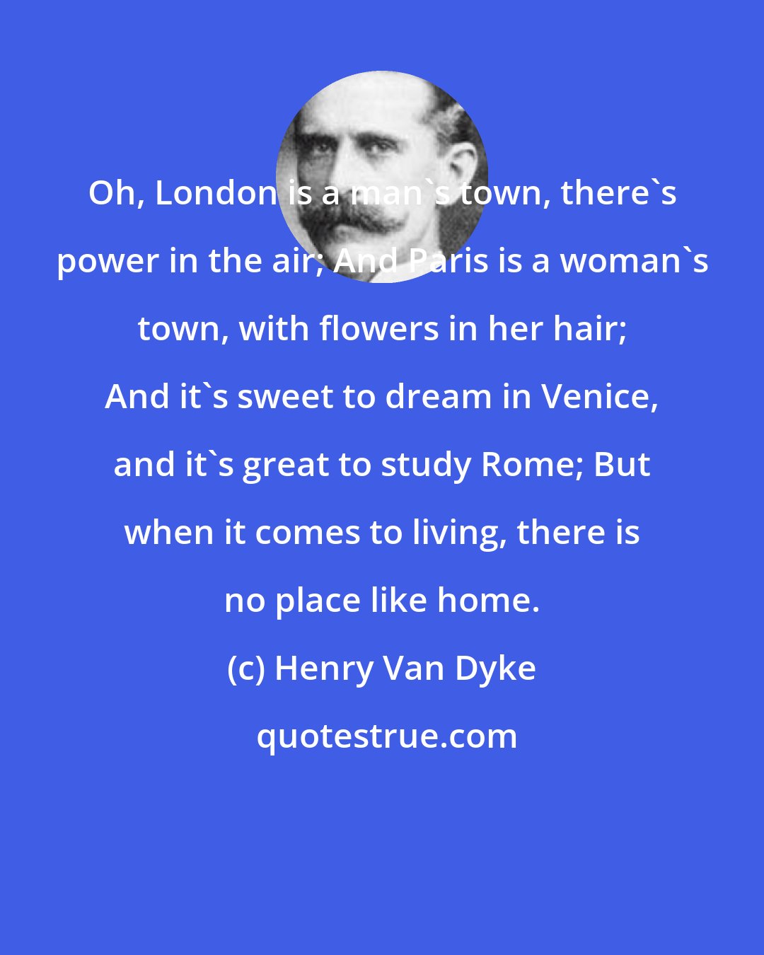 Henry Van Dyke: Oh, London is a man's town, there's power in the air; And Paris is a woman's town, with flowers in her hair; And it's sweet to dream in Venice, and it's great to study Rome; But when it comes to living, there is no place like home.