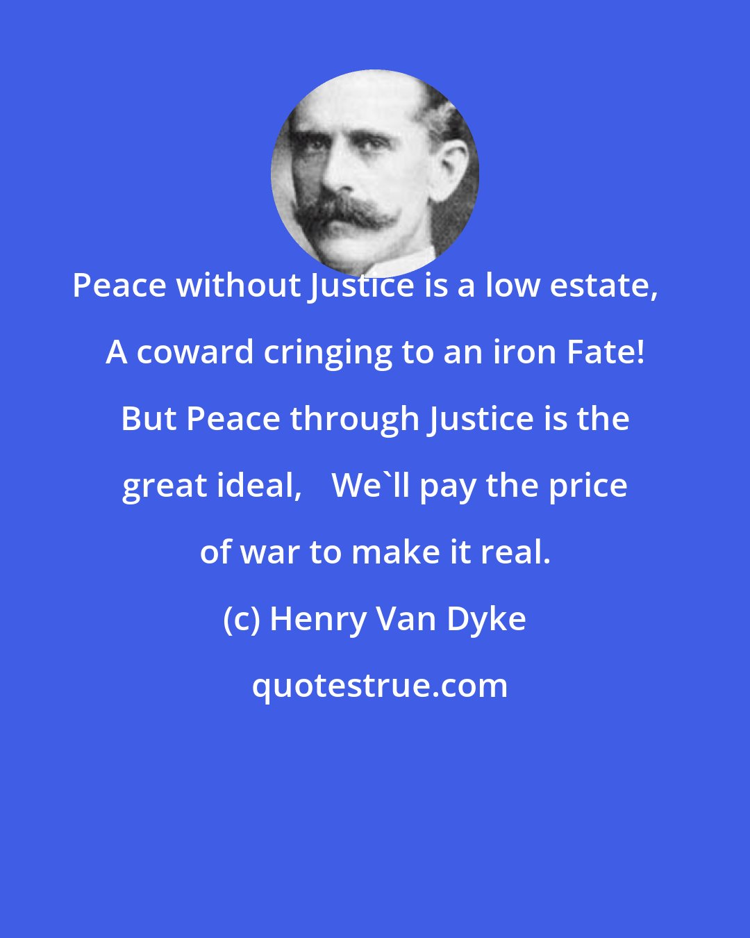 Henry Van Dyke: Peace without Justice is a low estate, A coward cringing to an iron Fate! But Peace through Justice is the great ideal, We'll pay the price of war to make it real.