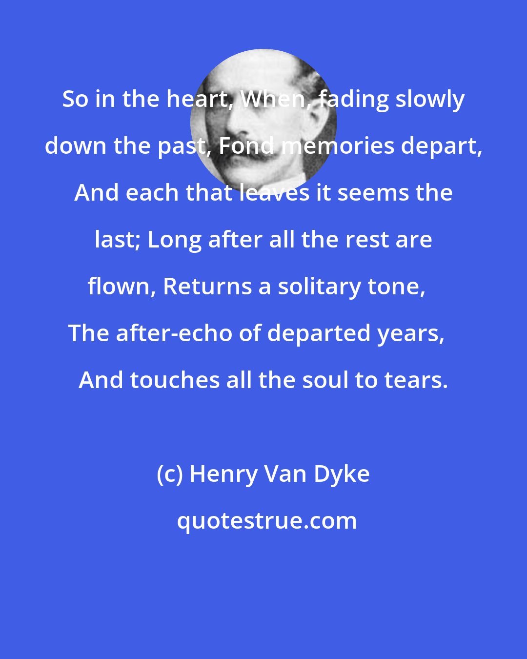 Henry Van Dyke: So in the heart, When, fading slowly down the past, Fond memories depart, And each that leaves it seems the last; Long after all the rest are flown, Returns a solitary tone, The after-echo of departed years, And touches all the soul to tears.