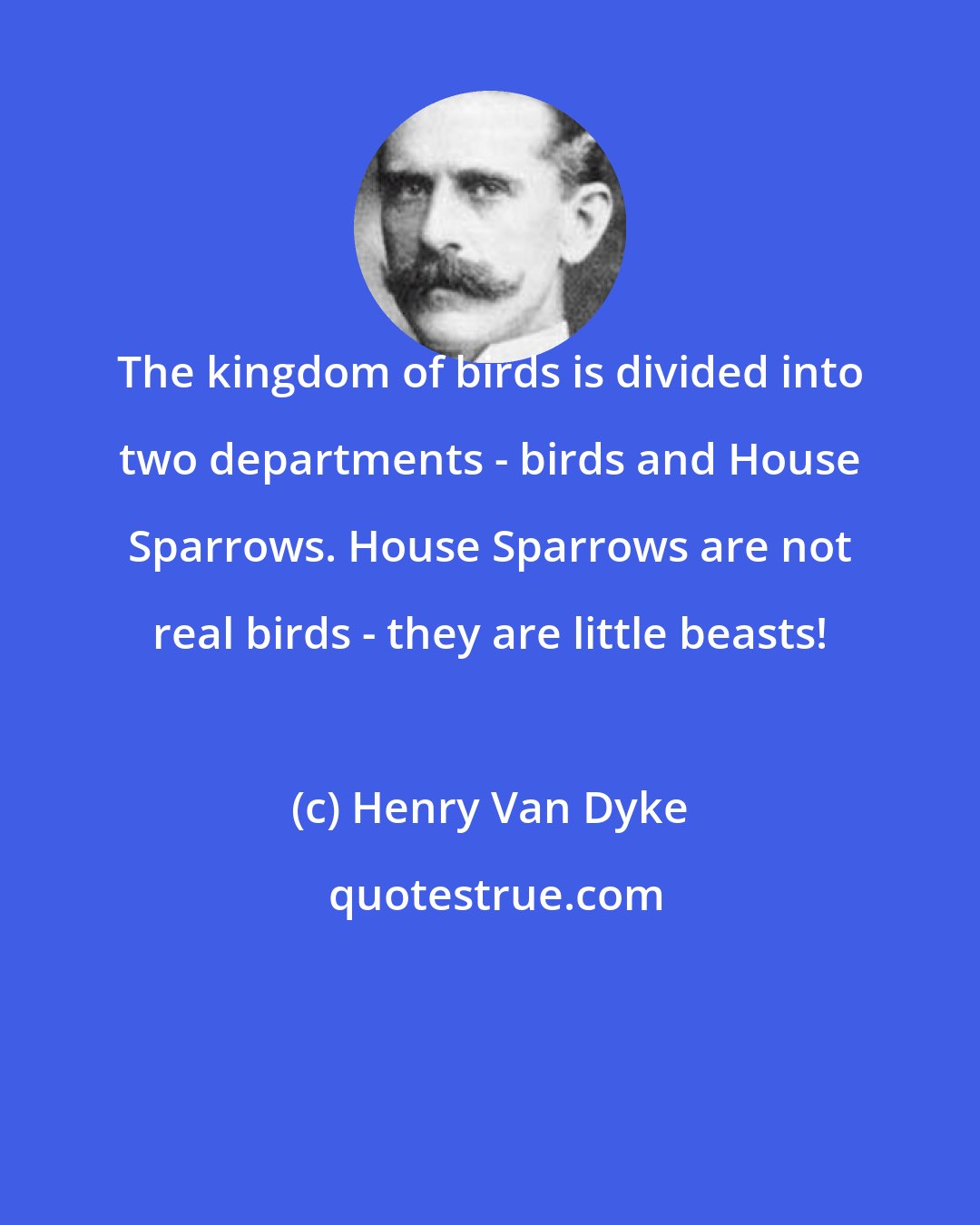 Henry Van Dyke: The kingdom of birds is divided into two departments - birds and House Sparrows. House Sparrows are not real birds - they are little beasts!