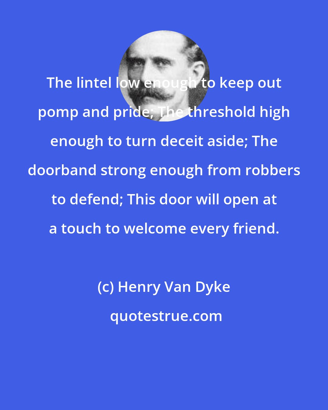 Henry Van Dyke: The lintel low enough to keep out pomp and pride; The threshold high enough to turn deceit aside; The doorband strong enough from robbers to defend; This door will open at a touch to welcome every friend.