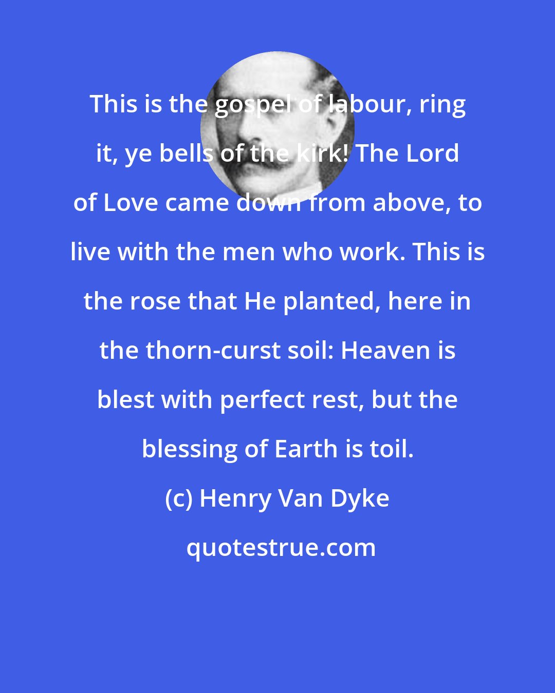 Henry Van Dyke: This is the gospel of labour, ring it, ye bells of the kirk! The Lord of Love came down from above, to live with the men who work. This is the rose that He planted, here in the thorn-curst soil: Heaven is blest with perfect rest, but the blessing of Earth is toil.