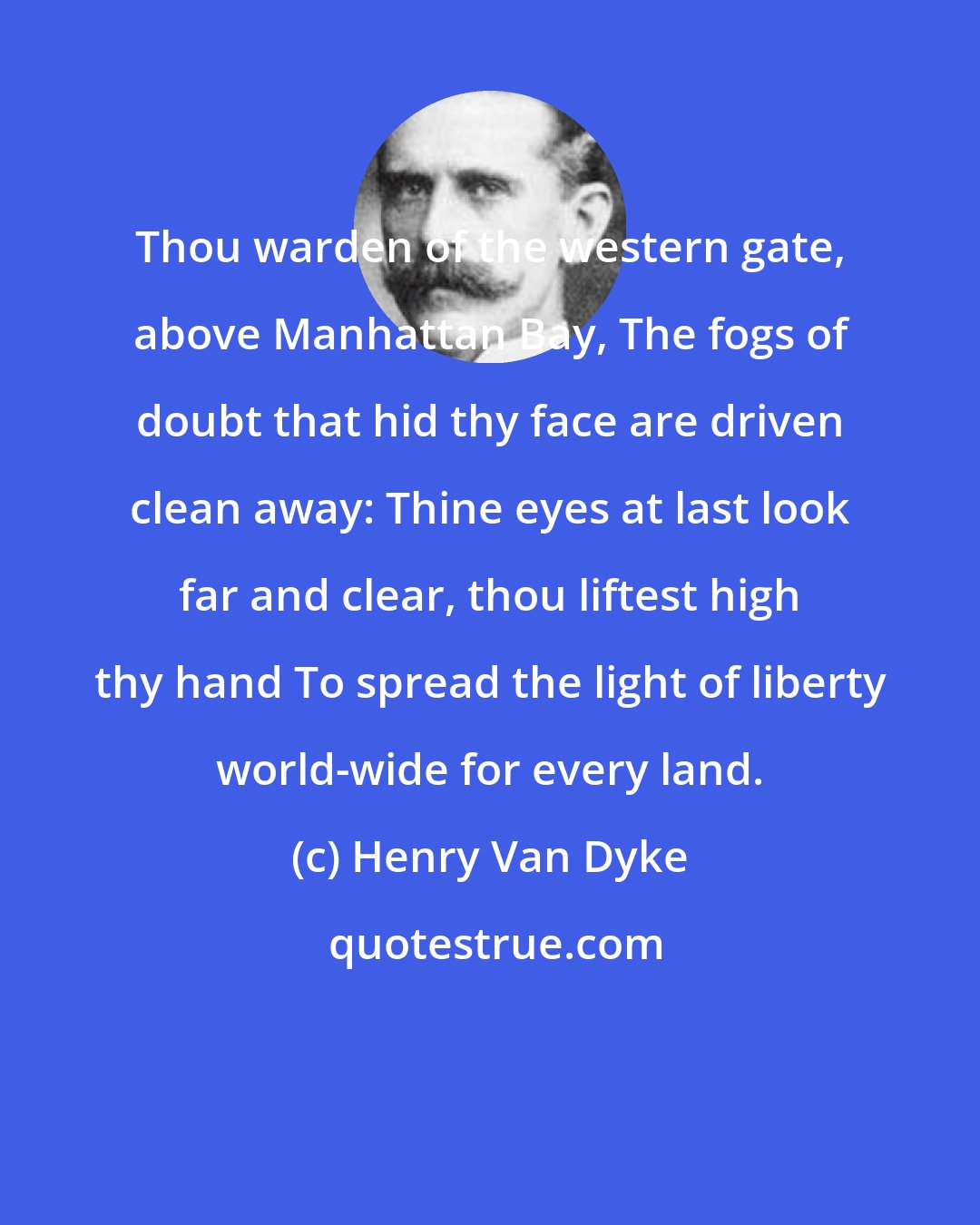 Henry Van Dyke: Thou warden of the western gate, above Manhattan Bay, The fogs of doubt that hid thy face are driven clean away: Thine eyes at last look far and clear, thou liftest high thy hand To spread the light of liberty world-wide for every land.
