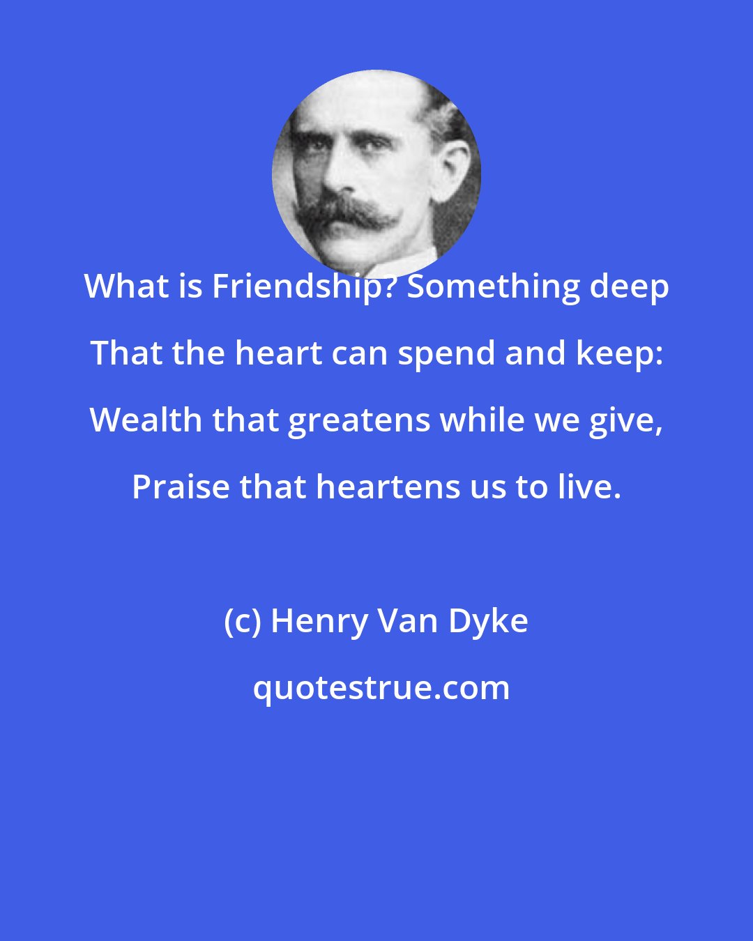 Henry Van Dyke: What is Friendship? Something deep That the heart can spend and keep: Wealth that greatens while we give, Praise that heartens us to live.