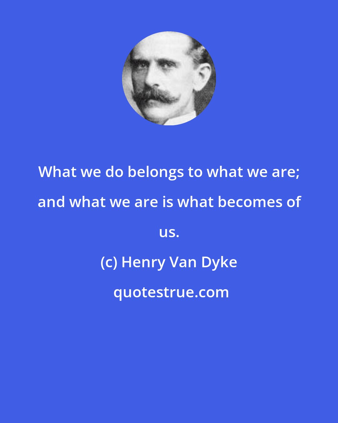 Henry Van Dyke: What we do belongs to what we are; and what we are is what becomes of us.