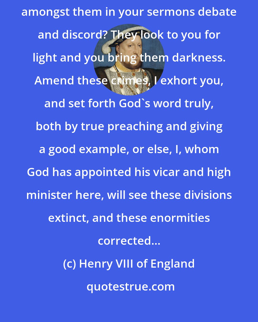 Henry VIII of England: Alas, how can the poor souls live in Concord when you preachers sow amongst them in your sermons debate and discord? They look to you for light and you bring them darkness. Amend these crimes, I exhort you, and set forth God's word truly, both by true preaching and giving a good example, or else, I, whom God has appointed his vicar and high minister here, will see these divisions extinct, and these enormities corrected...