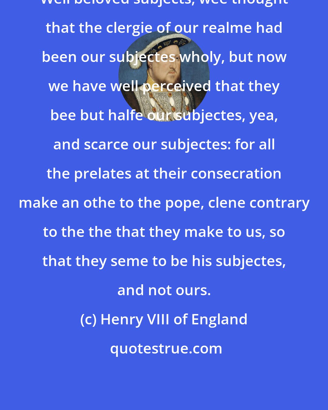 Henry VIII of England: Well beloved subjects, wee thought that the clergie of our realme had been our subjectes wholy, but now we have well perceived that they bee but halfe our subjectes, yea, and scarce our subjectes: for all the prelates at their consecration make an othe to the pope, clene contrary to the the that they make to us, so that they seme to be his subjectes, and not ours.