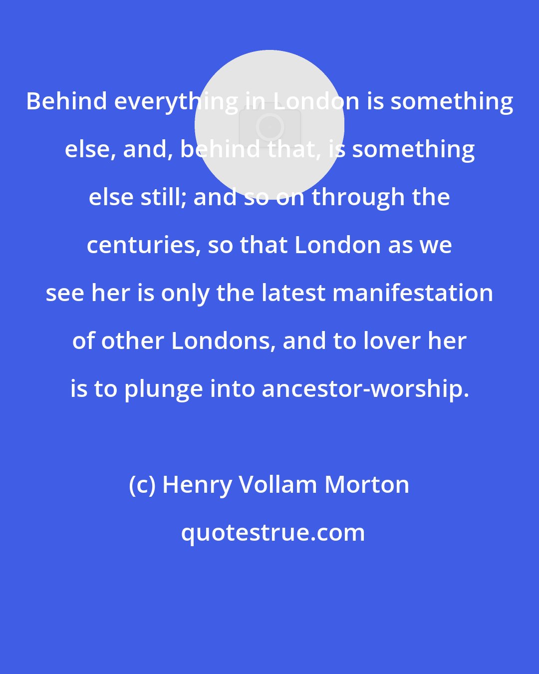 Henry Vollam Morton: Behind everything in London is something else, and, behind that, is something else still; and so on through the centuries, so that London as we see her is only the latest manifestation of other Londons, and to lover her is to plunge into ancestor-worship.