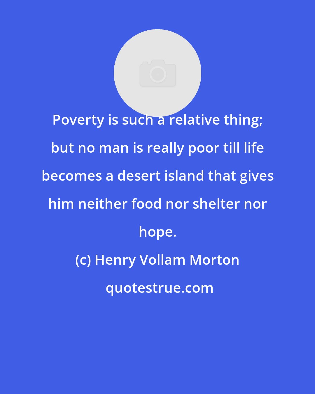 Henry Vollam Morton: Poverty is such a relative thing; but no man is really poor till life becomes a desert island that gives him neither food nor shelter nor hope.