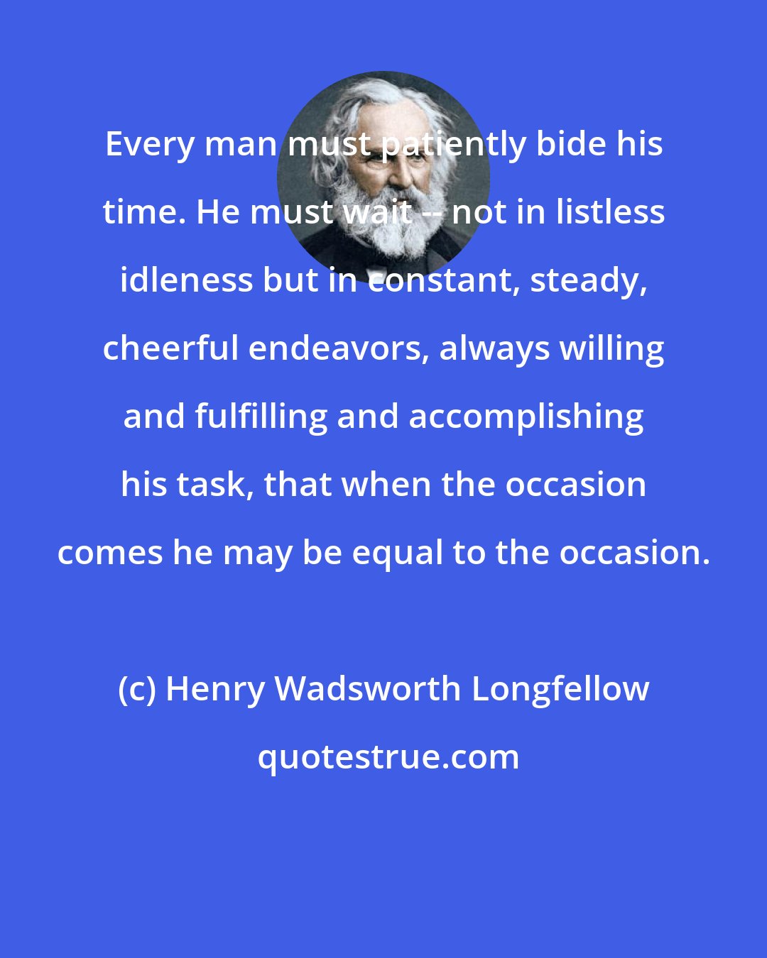 Henry Wadsworth Longfellow: Every man must patiently bide his time. He must wait -- not in listless idleness but in constant, steady, cheerful endeavors, always willing and fulfilling and accomplishing his task, that when the occasion comes he may be equal to the occasion.