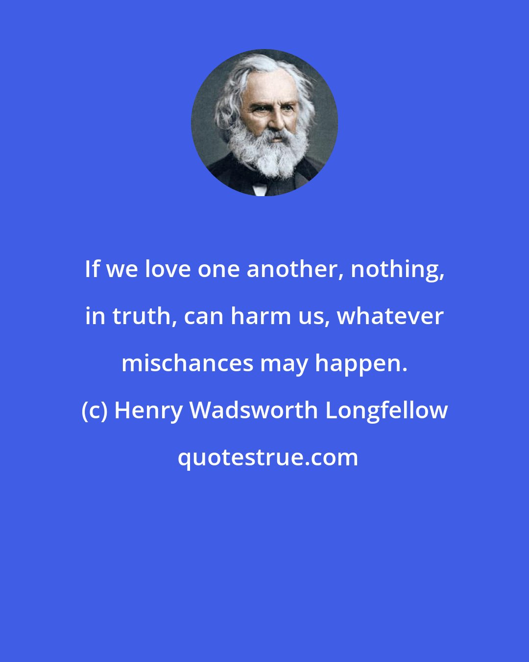 Henry Wadsworth Longfellow: If we love one another, nothing, in truth, can harm us, whatever mischances may happen.