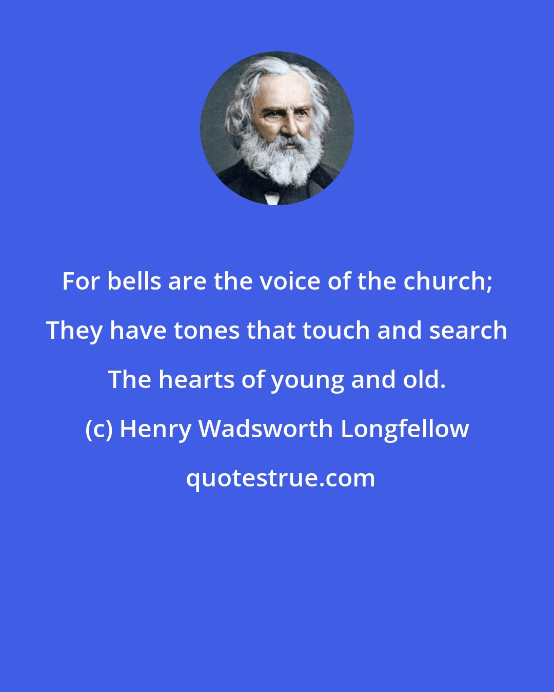 Henry Wadsworth Longfellow: For bells are the voice of the church; They have tones that touch and search The hearts of young and old.