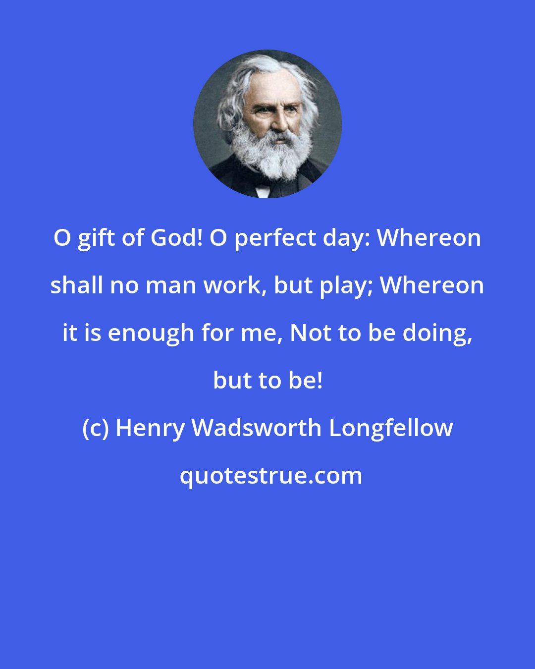 Henry Wadsworth Longfellow: O gift of God! O perfect day: Whereon shall no man work, but play; Whereon it is enough for me, Not to be doing, but to be!