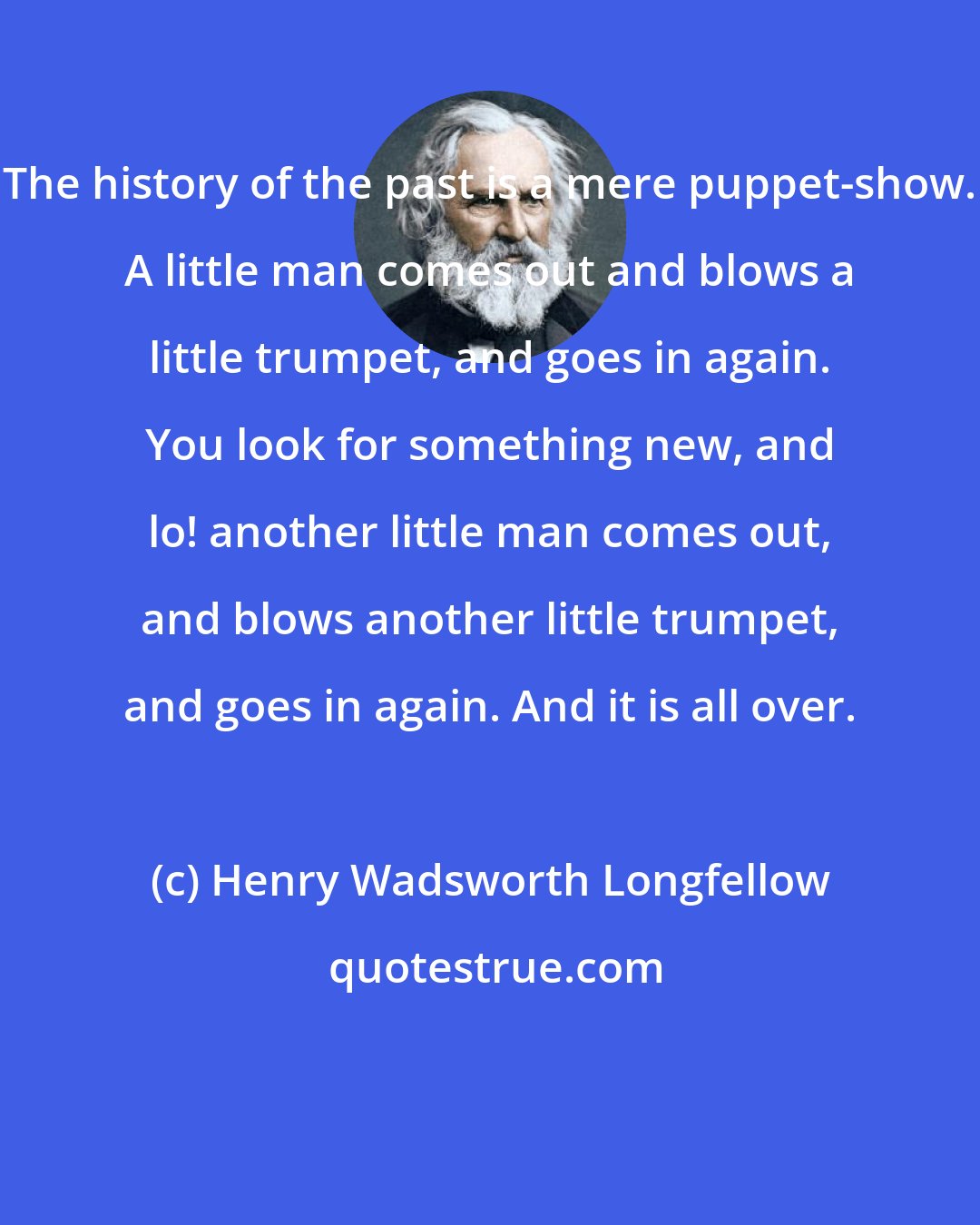 Henry Wadsworth Longfellow: The history of the past is a mere puppet-show. A little man comes out and blows a little trumpet, and goes in again. You look for something new, and lo! another little man comes out, and blows another little trumpet, and goes in again. And it is all over.