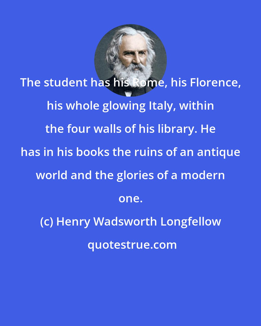 Henry Wadsworth Longfellow: The student has his Rome, his Florence, his whole glowing Italy, within the four walls of his library. He has in his books the ruins of an antique world and the glories of a modern one.