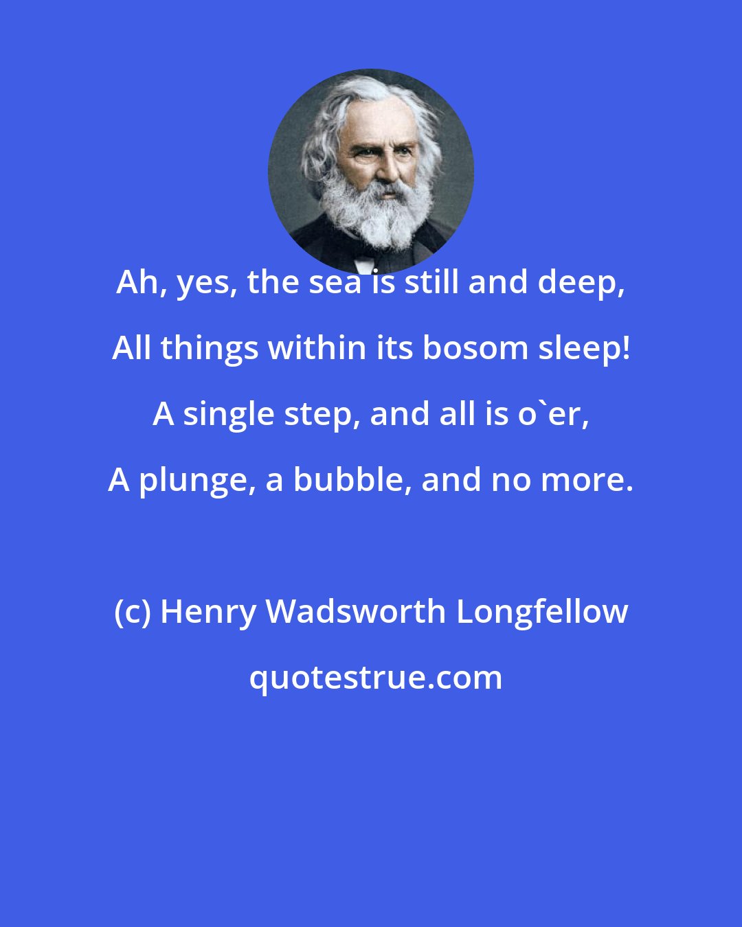 Henry Wadsworth Longfellow: Ah, yes, the sea is still and deep, All things within its bosom sleep! A single step, and all is o'er, A plunge, a bubble, and no more.