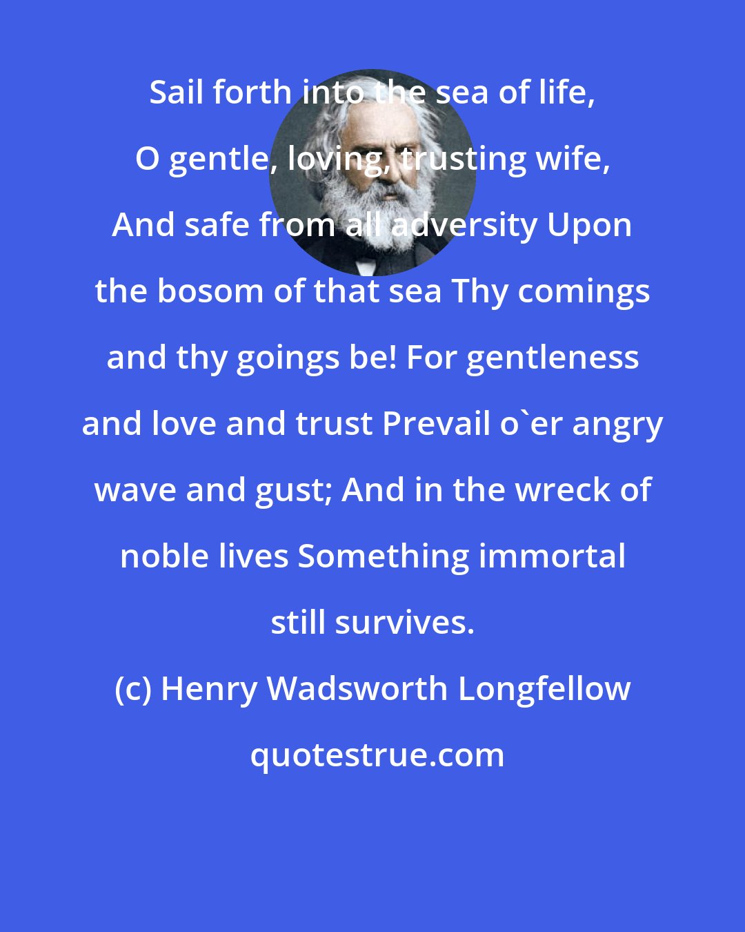 Henry Wadsworth Longfellow: Sail forth into the sea of life, O gentle, loving, trusting wife, And safe from all adversity Upon the bosom of that sea Thy comings and thy goings be! For gentleness and love and trust Prevail o'er angry wave and gust; And in the wreck of noble lives Something immortal still survives.