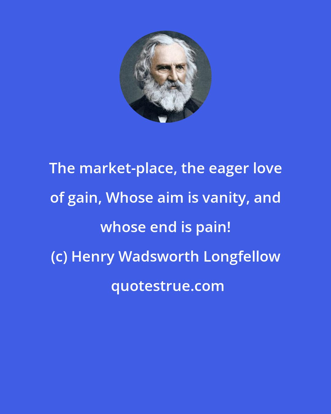Henry Wadsworth Longfellow: The market-place, the eager love of gain, Whose aim is vanity, and whose end is pain!