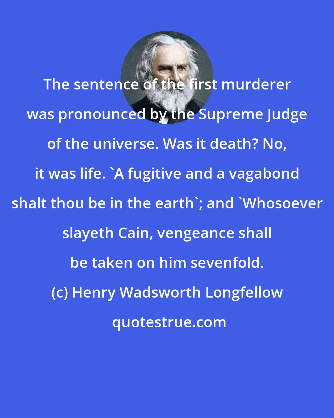 Henry Wadsworth Longfellow: The sentence of the first murderer was pronounced by the Supreme Judge of the universe. Was it death? No, it was life. 'A fugitive and a vagabond shalt thou be in the earth'; and 'Whosoever slayeth Cain, vengeance shall be taken on him sevenfold.
