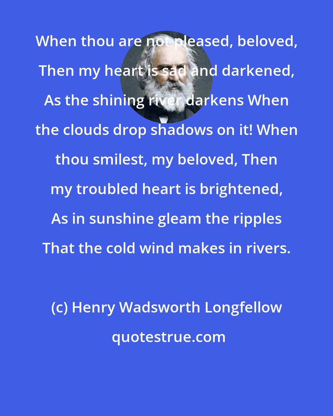 Henry Wadsworth Longfellow: When thou are not pleased, beloved, Then my heart is sad and darkened, As the shining river darkens When the clouds drop shadows on it! When thou smilest, my beloved, Then my troubled heart is brightened, As in sunshine gleam the ripples That the cold wind makes in rivers.