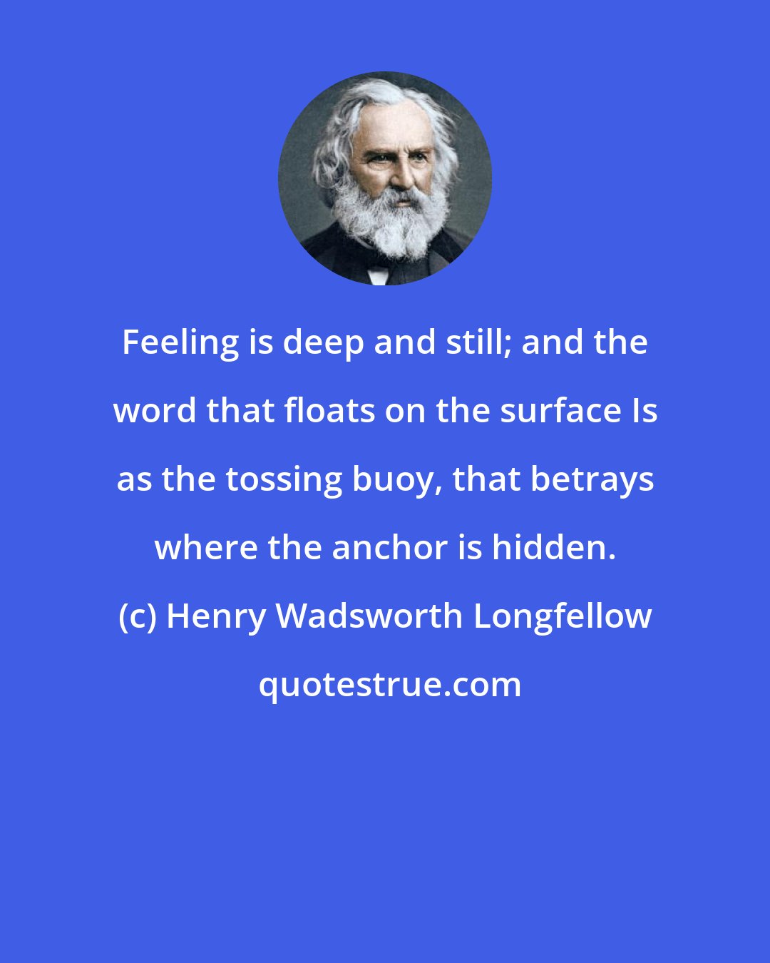 Henry Wadsworth Longfellow: Feeling is deep and still; and the word that floats on the surface Is as the tossing buoy, that betrays where the anchor is hidden.