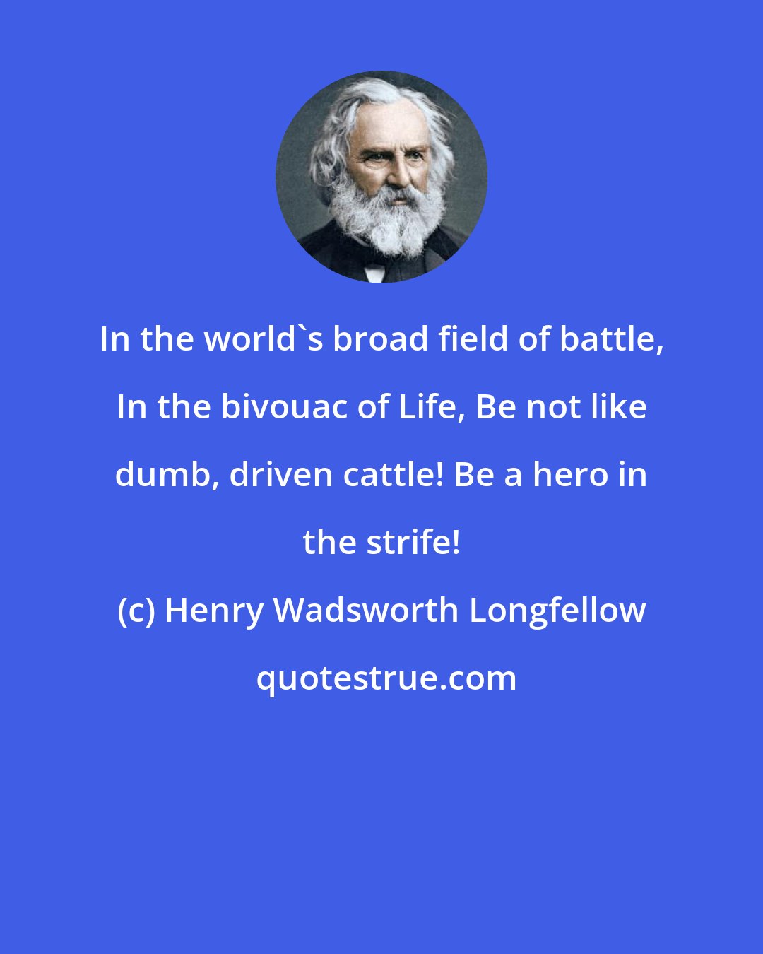 Henry Wadsworth Longfellow: In the world's broad field of battle, In the bivouac of Life, Be not like dumb, driven cattle! Be a hero in the strife!