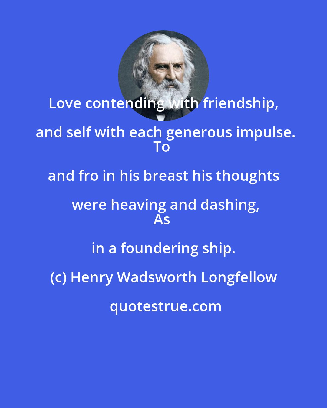 Henry Wadsworth Longfellow: Love contending with friendship, and self with each generous impulse.
To and fro in his breast his thoughts were heaving and dashing,
As in a foundering ship.