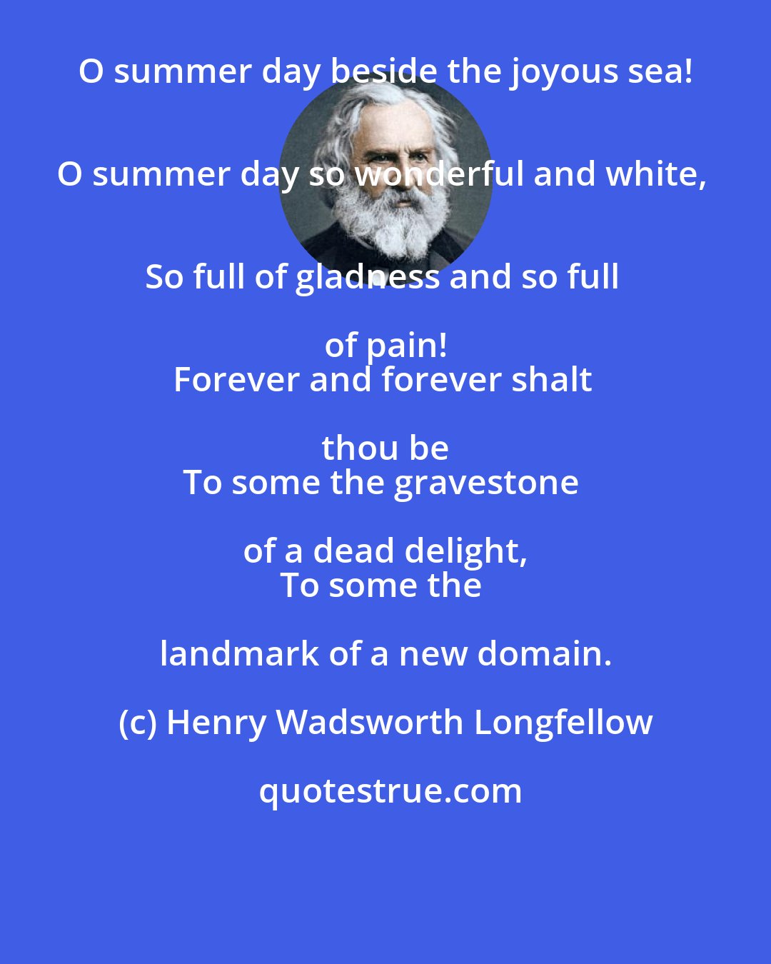 Henry Wadsworth Longfellow: O summer day beside the joyous sea! 
O summer day so wonderful and white, 
So full of gladness and so full of pain! 
Forever and forever shalt thou be 
To some the gravestone of a dead delight, 
To some the landmark of a new domain.