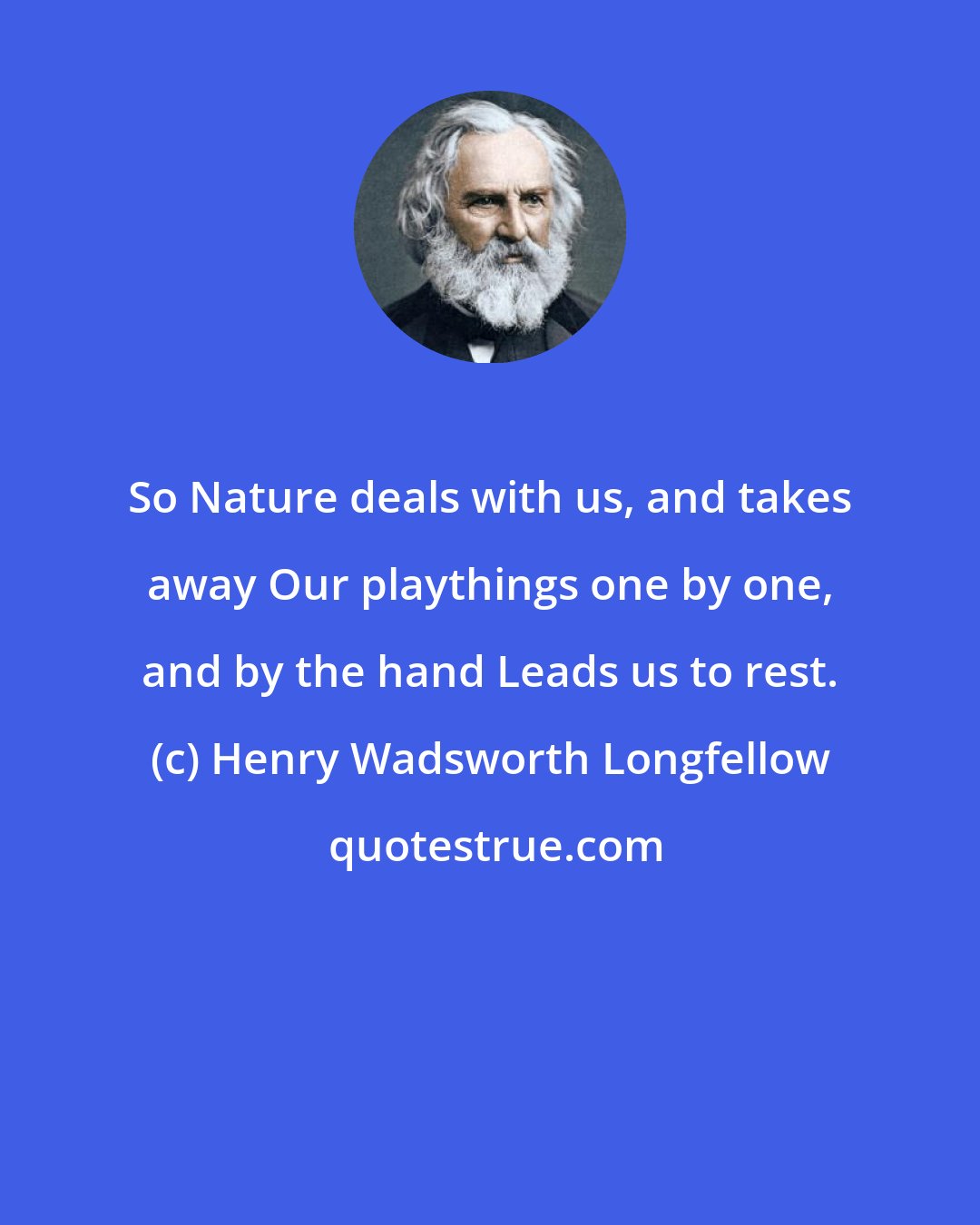 Henry Wadsworth Longfellow: So Nature deals with us, and takes away Our playthings one by one, and by the hand Leads us to rest.