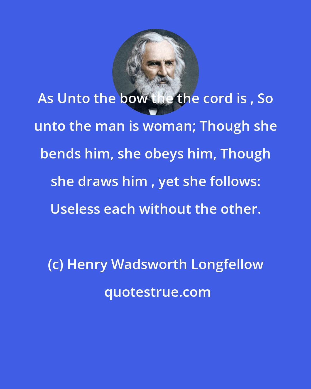 Henry Wadsworth Longfellow: As Unto the bow the the cord is , So unto the man is woman; Though she bends him, she obeys him, Though she draws him , yet she follows: Useless each without the other.