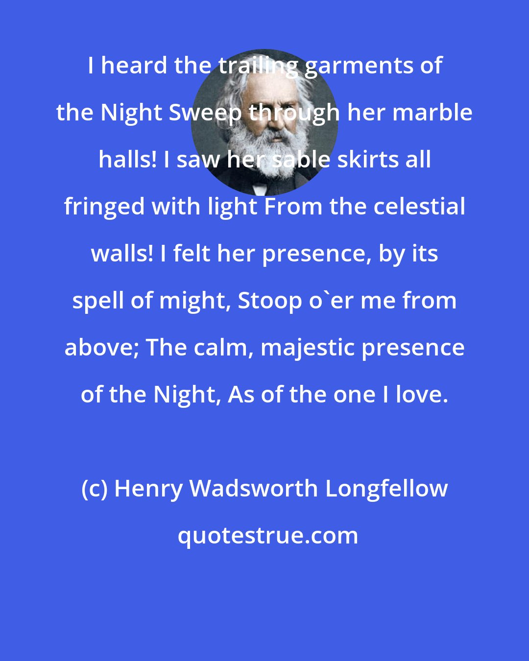 Henry Wadsworth Longfellow: I heard the trailing garments of the Night Sweep through her marble halls! I saw her sable skirts all fringed with light From the celestial walls! I felt her presence, by its spell of might, Stoop o'er me from above; The calm, majestic presence of the Night, As of the one I love.
