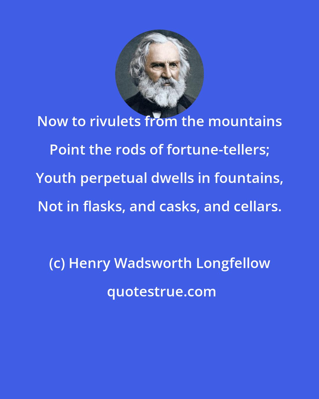 Henry Wadsworth Longfellow: Now to rivulets from the mountains Point the rods of fortune-tellers; Youth perpetual dwells in fountains, Not in flasks, and casks, and cellars.