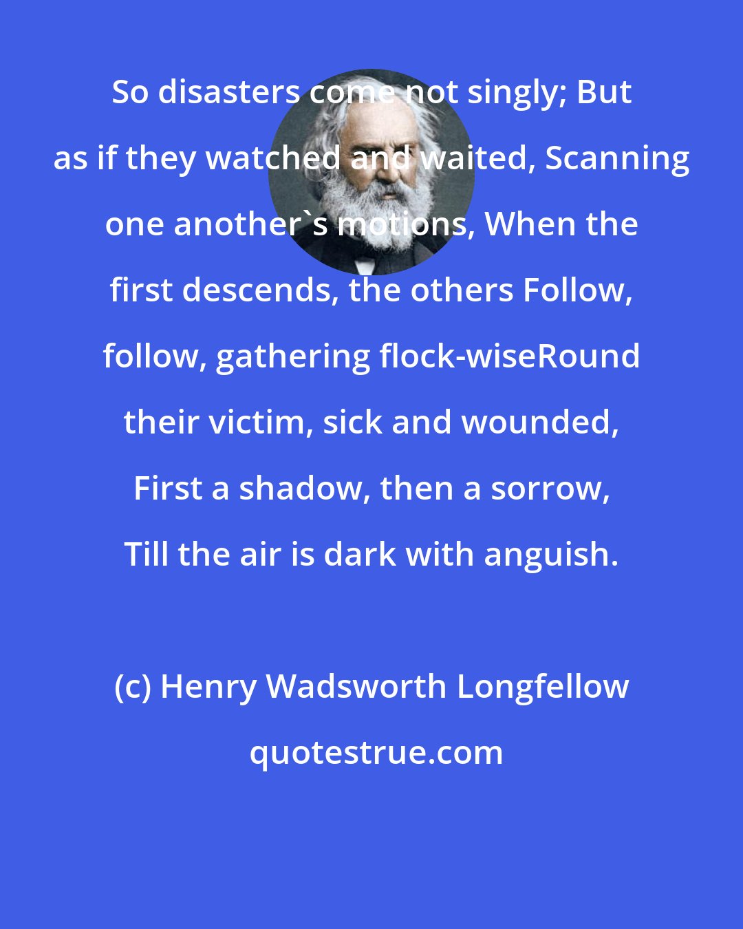 Henry Wadsworth Longfellow: So disasters come not singly; But as if they watched and waited, Scanning one another's motions, When the first descends, the others Follow, follow, gathering flock-wiseRound their victim, sick and wounded, First a shadow, then a sorrow, Till the air is dark with anguish.