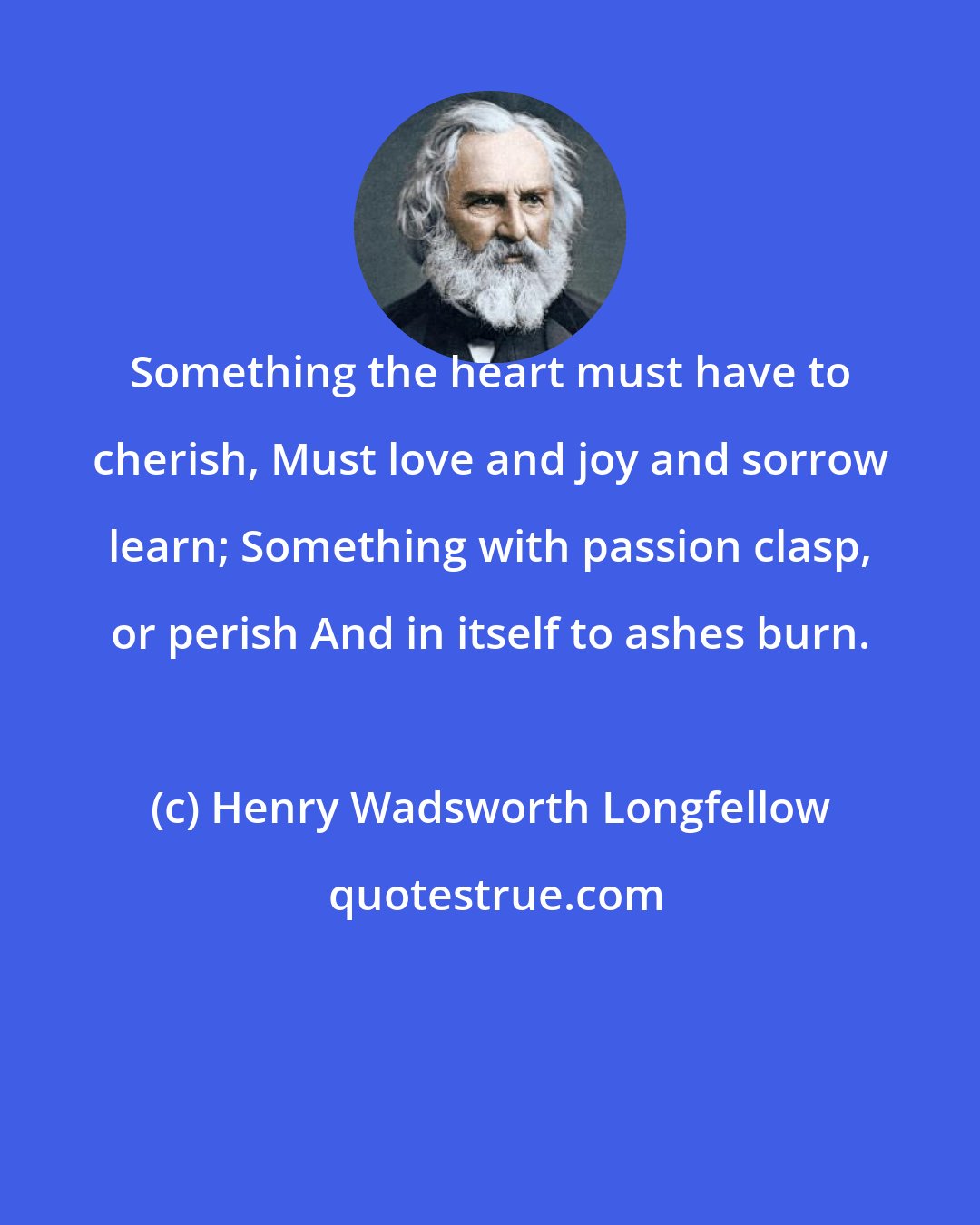 Henry Wadsworth Longfellow: Something the heart must have to cherish, Must love and joy and sorrow learn; Something with passion clasp, or perish And in itself to ashes burn.