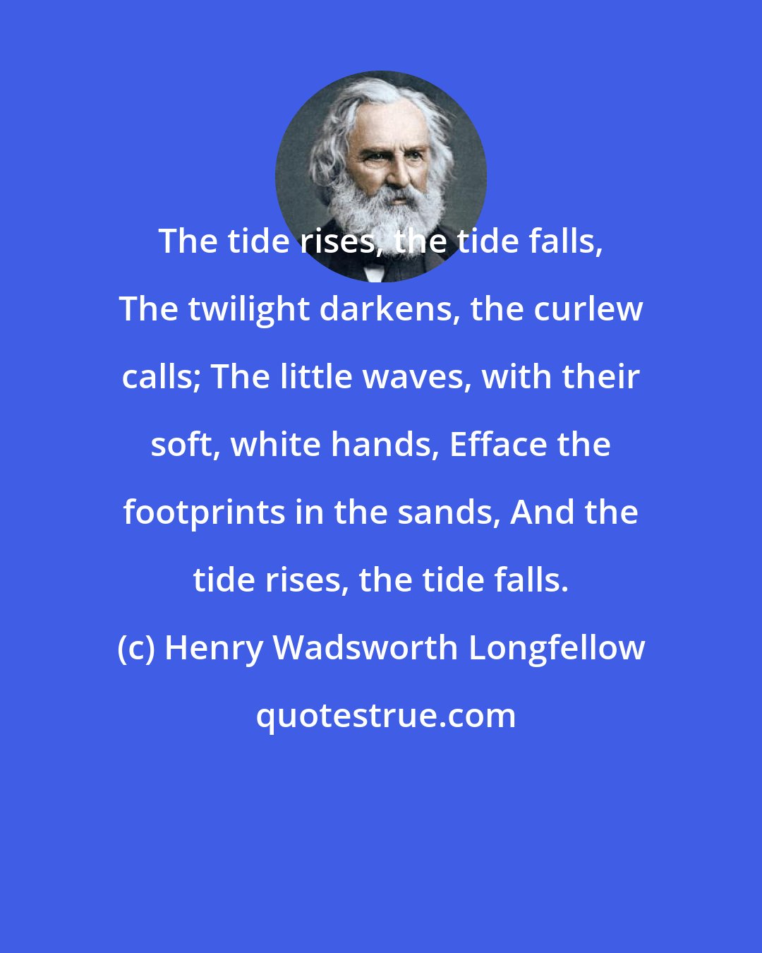 Henry Wadsworth Longfellow: The tide rises, the tide falls, The twilight darkens, the curlew calls; The little waves, with their soft, white hands, Efface the footprints in the sands, And the tide rises, the tide falls.