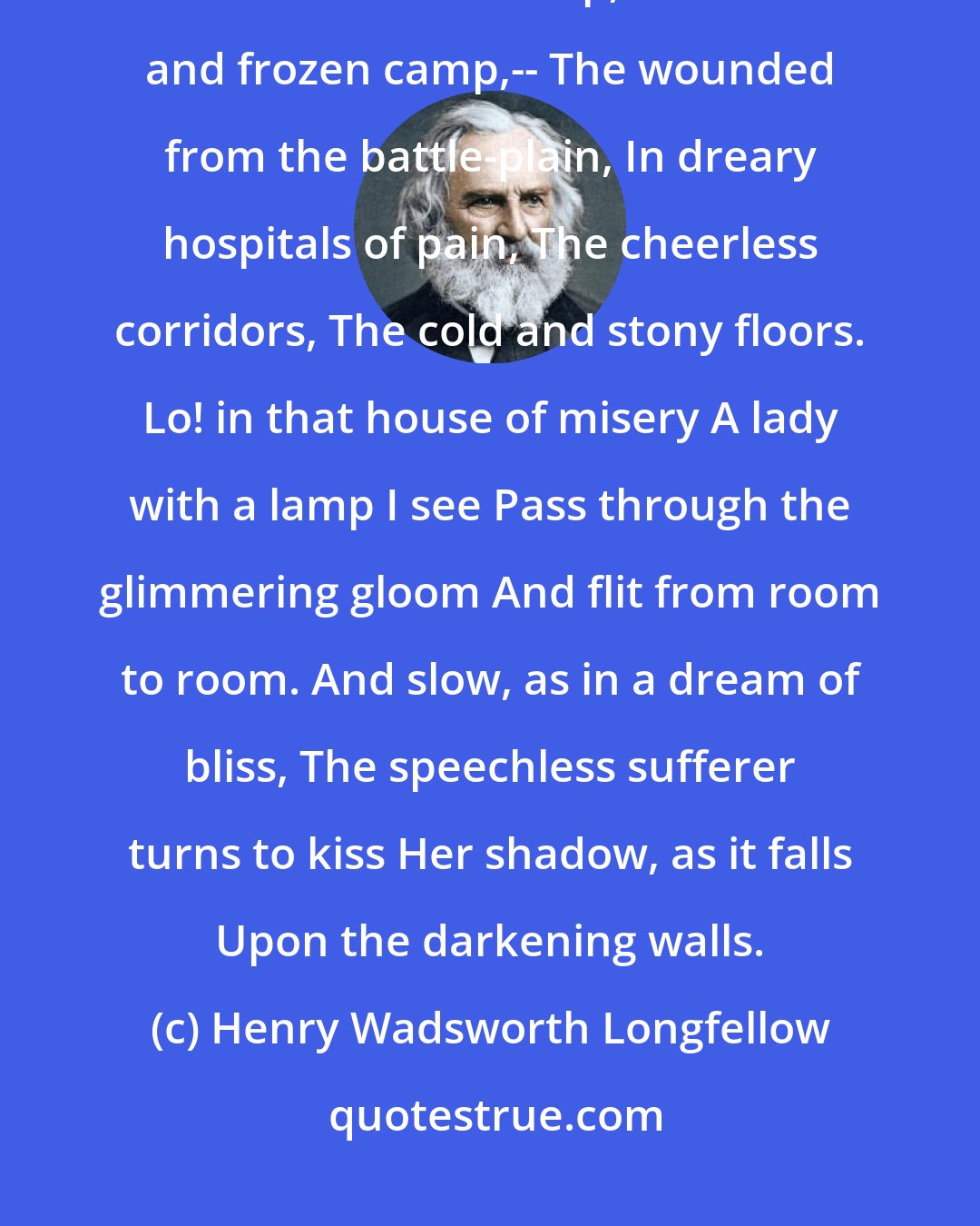 Henry Wadsworth Longfellow: Thus thought I, as by night I read Of the great army of the dead, The trenches cold and damp, The starved and frozen camp,-- The wounded from the battle-plain, In dreary hospitals of pain, The cheerless corridors, The cold and stony floors. Lo! in that house of misery A lady with a lamp I see Pass through the glimmering gloom And flit from room to room. And slow, as in a dream of bliss, The speechless sufferer turns to kiss Her shadow, as it falls Upon the darkening walls.