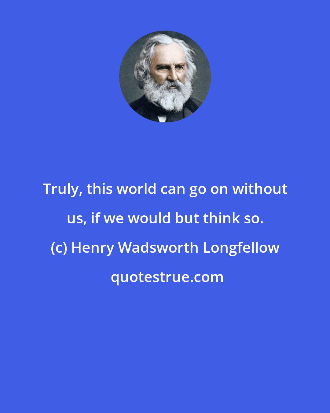 Henry Wadsworth Longfellow: Truly, this world can go on without us, if we would but think so.