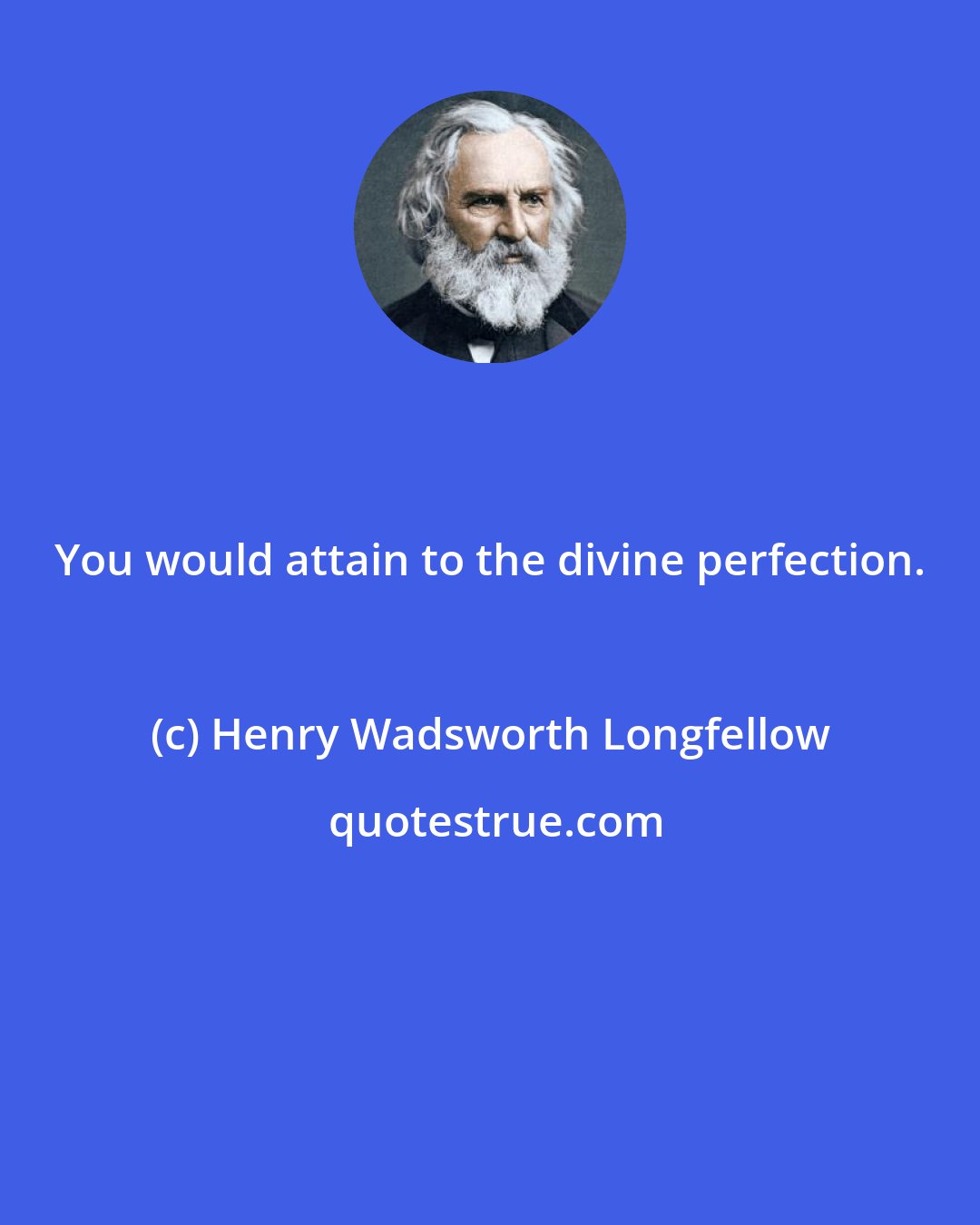 Henry Wadsworth Longfellow: You would attain to the divine perfection.