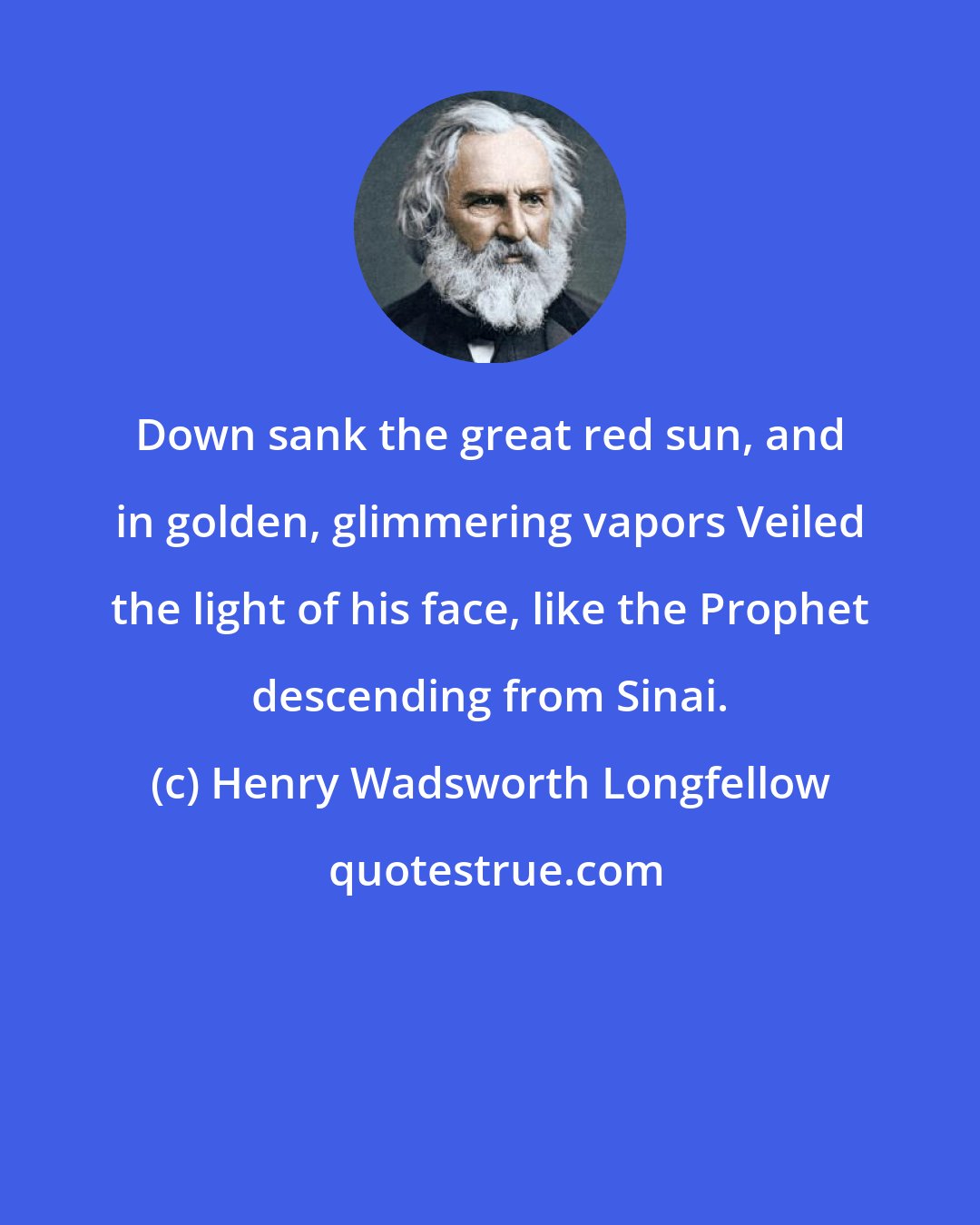 Henry Wadsworth Longfellow: Down sank the great red sun, and in golden, glimmering vapors Veiled the light of his face, like the Prophet descending from Sinai.