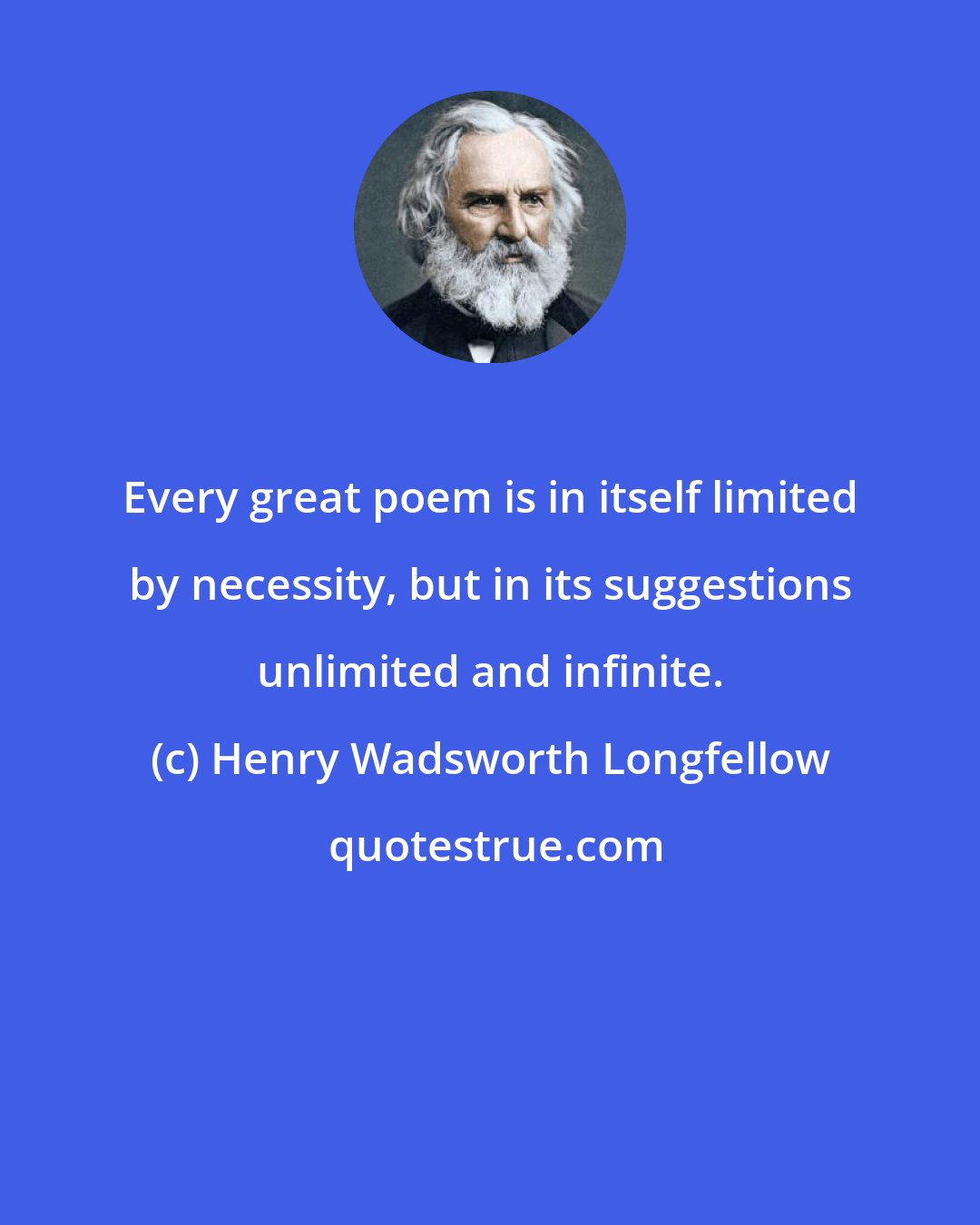 Henry Wadsworth Longfellow: Every great poem is in itself limited by necessity, but in its suggestions unlimited and infinite.