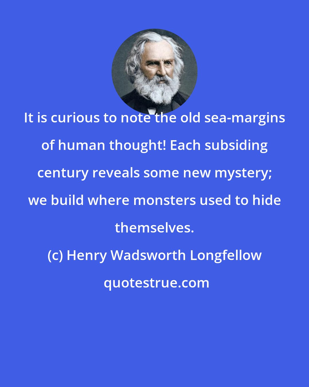 Henry Wadsworth Longfellow: It is curious to note the old sea-margins of human thought! Each subsiding century reveals some new mystery; we build where monsters used to hide themselves.