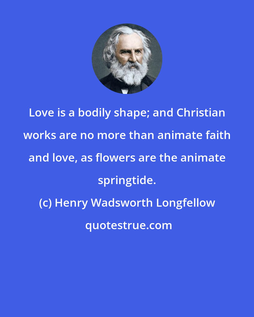 Henry Wadsworth Longfellow: Love is a bodily shape; and Christian works are no more than animate faith and love, as flowers are the animate springtide.