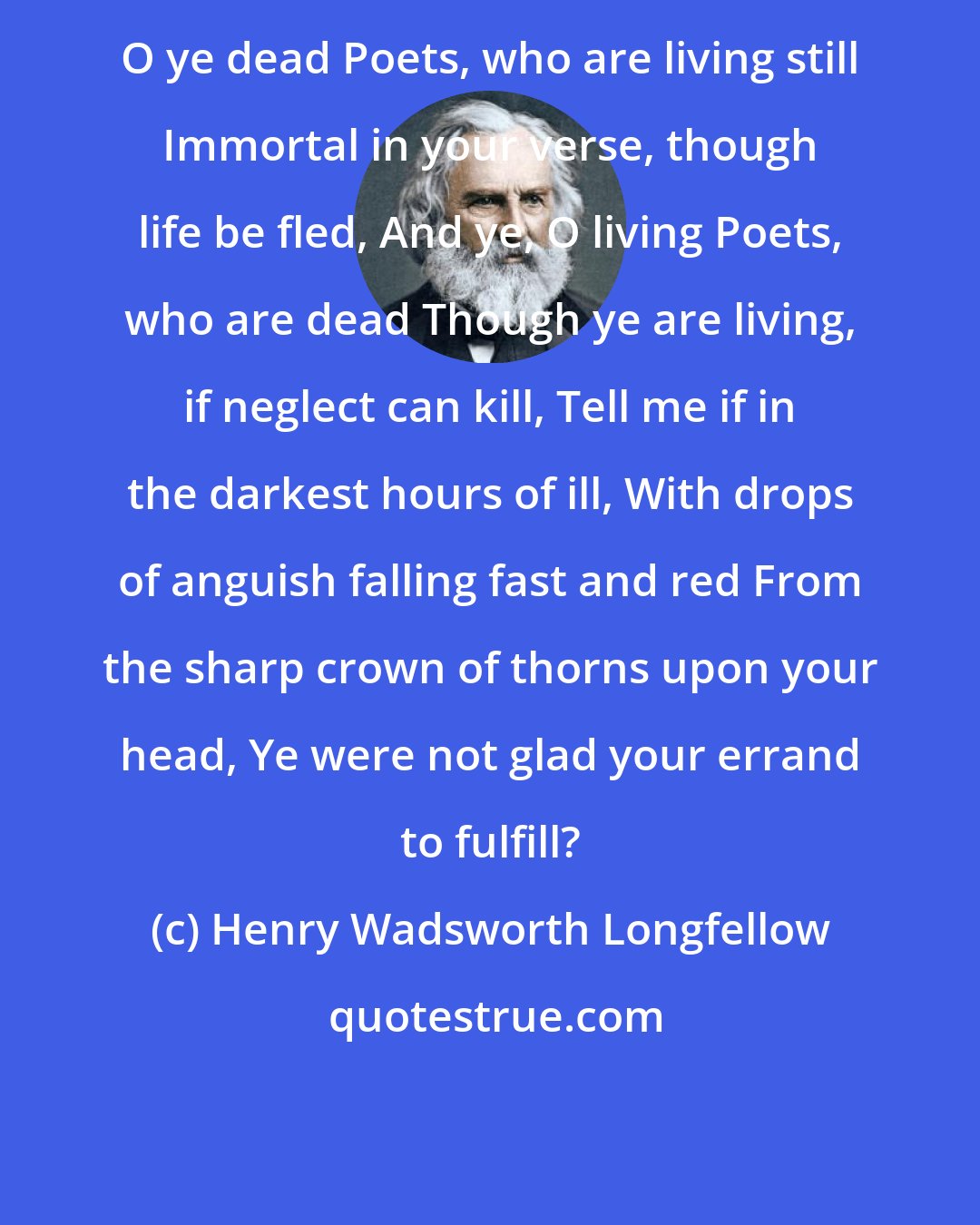Henry Wadsworth Longfellow: O ye dead Poets, who are living still Immortal in your verse, though life be fled, And ye, O living Poets, who are dead Though ye are living, if neglect can kill, Tell me if in the darkest hours of ill, With drops of anguish falling fast and red From the sharp crown of thorns upon your head, Ye were not glad your errand to fulfill?