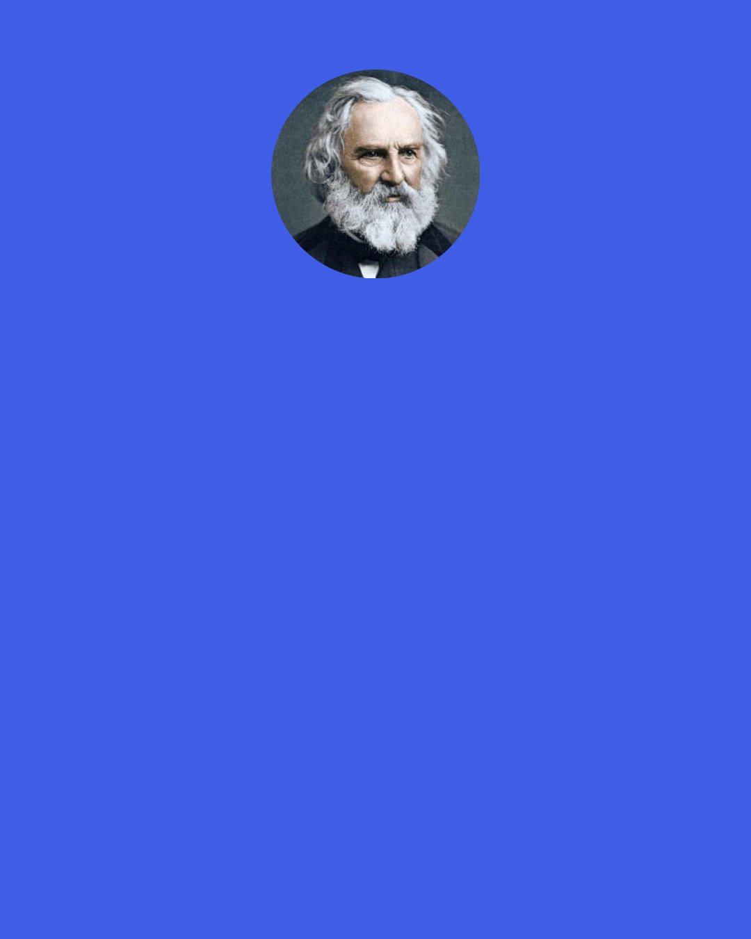 Henry Wadsworth Longfellow: To-morrow! the mysterious, unknown guest,
Who cries to me: "Remember Barmecide,
And tremble to be happy with the rest."
And I make answer: "I am satisfied;
I dare not ask; I know not what is best;
God hath already said what shall betide.