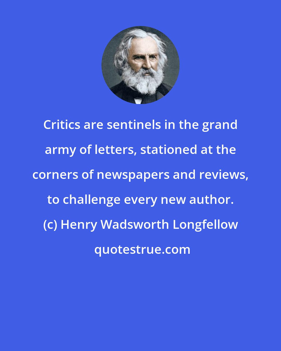 Henry Wadsworth Longfellow: Critics are sentinels in the grand army of letters, stationed at the corners of newspapers and reviews, to challenge every new author.
