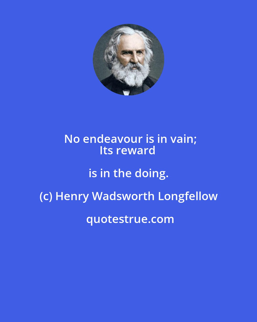 Henry Wadsworth Longfellow: No endeavour is in vain;
Its reward is in the doing.