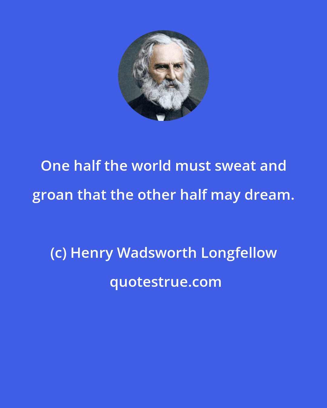 Henry Wadsworth Longfellow: One half the world must sweat and groan that the other half may dream.
