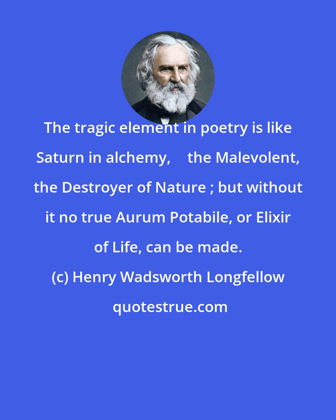 Henry Wadsworth Longfellow: The tragic element in poetry is like Saturn in alchemy,  the Malevolent, the Destroyer of Nature ; but without it no true Aurum Potabile, or Elixir of Life, can be made.
