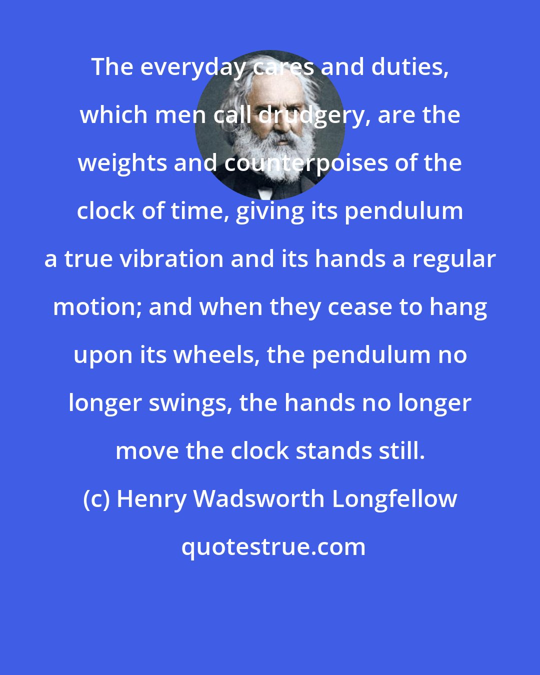 Henry Wadsworth Longfellow: The everyday cares and duties, which men call drudgery, are the weights and counterpoises of the clock of time, giving its pendulum a true vibration and its hands a regular motion; and when they cease to hang upon its wheels, the pendulum no longer swings, the hands no longer move the clock stands still.